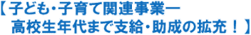 【子ども・子育て関連事業─
  高校生年代まで支給・助成の拡充！】